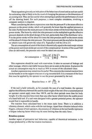 326 THE PNEUMATIC HANDBOOK
These equations give only an indication of the behaviour of a tool and as such are useful
for estimating what is likely to be the result of changing the pressure or the dimensions of
an existing tool. They are less useful when attempting to predict the performance of a tool
off the drawing board. For such purposes, a more complex simulation, involving a
computer analysis is required.
When considering the above expressions note that the pressure P is the mean effective
pressure on the power stroke, which will generally be lower than the applied pressure at
the inlet. Furthermore the mean pressure on the return stroke will be lower than that on the
power stroke. The factor by which the inlet pressure is to be multiplied to get the effective
pressure depends on the detail design of the tool, particularly that of the distributor valve.
P on the power stroke will be about 0.6 times the inlet pressure and P on the return stroke
will be about 0.4 times the inlet pressure. The return pressure and the area below the piston
on which it acts will govern the value of k. Typically k will be 2.0 to 2.5.
The air consumption of a tool of this kind is theoretically equal to the total swept volume
of the power and return stroke per second of the compressed air. In terms of the usual FAD
(free air delivered), the pressure ratio must be taken into account.
Air consumption = 1 + k PAS l/s
This expression should be used with reservation. It takes no account of leakage and
other wastage, which is inevitable because there are no seals on the piston. In practice the
actual air consumption may be as much as 50% in excess of the calculated value.
Another expression may sometimes be useful. This concerns the external reaction force
on the handle or on the support structure of a rig-mounted drill. It is a measure of the force
that must be applied by the operator to use the power generated by the tool.
Reaction force = 105 PA
l+k N
If the tool is held vertically, as for example the case of a road breaker, the operator
applies the difference between this and the dead weight of the tool. Over a sustained period
an operator cannot apply more than 100 N, and for short periods more than his body
weight. It is this reaction force more than any other factor which limits the usable power
of a hand held tool. If a tool were designed with a greater potential power, the operator
would find it impossible to handle.
The reaction force calculated here is the mean static force. There is in addition a
vibratory element, which varies with the tool design. Apart from vibration induced white
fingers, a disease of tool operators, the presence of vibration at the tool handle represents
a fatigue-inducing factor which may be more limiting than the static force.
Rotation systems
Another aspect of percussive tool behaviour, capable of theoretical estimation, is the
torque produced by a rifle-bar rotation mechanism.
 