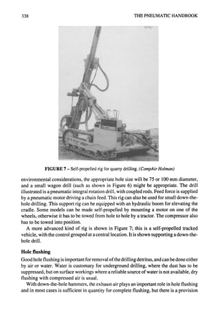 338 THE PNEUMATIC HANDBOOK
FIGURE 7- Self-propelled rig for quarry drilling. (CompAirHolman)
environmental considerations, the appropriate hole size will be 75 or 100 mm diameter,
and a small wagon drill (such as shown in Figure 6) might be appropriate. The drill
illustrated is a pneumatic integral rotation drill, with coupled rods. Feed force is supplied
by a pneumatic motor driving a chain feed. This rig can also be used for small down-the-
hole drilling. This support rig can be equipped with an hydraulic boom for elevating the
cradle. Some models can be made self-propelled by mounting a motor on one of the
wheels, otherwise it has to be towed from hole to hole by a tractor. The compressor also
has to be towed into position.
A more advanced kind of rig is shown in Figure 7; this is a self-propelled tracked
vehicle, with the control grouped at a central location. It is shown supporting a down-the-
hole drill.
Hole flushing
Good hole flushing is important for removal of the drilling detritus, and can be done either
by air or water. Water is customary for underground drilling, where the dust has to be
suppressed, but on surface workings where a reliable source of water is not available, dry
flushing with compressed air is usual.
With down-the-hole hammers, the exhaust air plays an important role in hole flushing
and in most cases is sufficient in quantity for complete flushing, but there is a provision
 