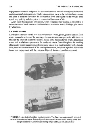 356 THE PNEUMATIC HANDBOOK
high pressure reservoir and passes via a distributor valve, which is usually mounted on the
engine camshaft, to the correct cylinder. A non-return valve in the cylinder head ensures
that there is no return flow after the cylinder has fired. The engine can be brought up to
speed very quickly and the system is economical in the use of air.
Apart from this specialist application, when compressed air starting is referred to it
means the use of an air motor as an alternative to an electric motor, driving a gear on the
flywheel rim.
Air motor starters
Any type of air motor can be used as a starter motor- vane, piston, gear or turbine. Most
starter motors have been of the vane type, because they are compact units which can be
fitted in the space of an electric starter. Indeed some manufacturers offer a pneumatic
starter unit as a bolt-on replacement for an electric motor. In small engines, the meshing
of the starter pinion is accomplished in the same way as in an electric starter, with a Bendix
drive, ie at the commencement of the turning of the motor, the pinion is pushed by a coarse
thread into engagement with the rim gear. Figure 1 shows a typical arrangement.
FIGURE 3 - Air starters based on gear type motors. Top figure shows a manually operated
starter with an external valve. Bottom figure is an automatic starter with a sensing valve. This
design is capable of generating a starting torque up to 330 Nm. (Dusterloh)
 