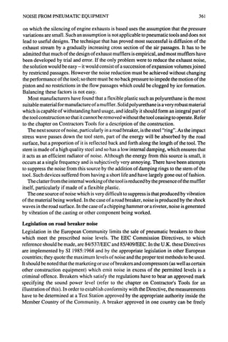 NOISE FROM PNEUMATICEQUIPMENT 361
on which the silencing of engine exhausts is based uses the assumption that the pressure
variations are small. Such an assumption is not applicable to pneumatic tools and does not
lead to useful designs. The technique that has proved most successful is diffusion of the
exhaust stream by a gradually increasing cross section of the air passages. It has to be
admitted that much of the design of exhaust mufflers is empirical, and most mufflers have
been developed by trial and error. If the only problem were to reduce the exhaust noise,
the solution would be easy - it would consist of a succession of expansion volumes joined
by restricted passages. However the noise reduction must be achieved without changing
the performance of the tool; so there must be no back pressure to impede the motion of the
piston and no restrictions in the flow passages which could be clogged by ice formation.
Balancing these factors is not easy.
Most manufacturers have found that a flexible plastic such as polyurethane is the most
suitable material for manufacture of a muffler. Solid polyurethane is a very robust material
which is capable of withstanding hard usage, and ideally it should form an integral part of
the tool construction so that it cannot be removed without the tool ceasing to operate. Refer
to the chapter on Contractors Tools for a description of the construction.
The next source of noise, particularly in a road breaker, is the steel "ring". As the impact
stress wave passes down the tool stem, part of the energy will be absorbed by the road
surface, but a proportion of it is reflected back and forth along the length of the tool. The
stem is made of a high quality steel and so has a low internal damping, which ensures that
it acts as an efficient radiator of noise. Although the energy from this source is small, it
occurs at a single frequency and is subjectively very annoying. There have been attempts
to suppress the noise from this source by the addition of damping rings to the stem of the
tool. Such devices suffered from having a short life and have largely gone out of fashion.
The clatter from the internal working of the tool is reduced by the presence of the muffler
itself, particularly if made of a flexible plastic.
The one source of noise which is very difficult to suppress is that produced by vibration
of the material being worked. In the case of a road breaker, noise is produced by the shock
waves in the road surface. In the case of a chipping hammer or a riveter, noise is generated
by vibration of the casting or other component being worked.
Legislation on road breaker noise
Legislation in the European Community limits the sale of pneumatic breakers to those
which meet the prescribed noise levels. The EEC Commission Directives, to which
reference should be made, are 84/537/EEC and 85/409/EEC. In the U.K. these Directives
are implemented by SI 1985"1968 and by the appropriate legislation in other European
countries; they quote the maximum levels of noise and the proper test methods to be used.
It should be noted that the marketing or use of breakers and compressors (as well as certain
other construction equipment) which emit noise in excess of the permitted levels is a
criminal offence. Breakers which satisfy the regulations have to bear an approved mark
specifying the sound power level (refer to the chapter on Contractor's Tools for an
illustration of this). In order to establish conformity with the Directive, the measurements
have to be determined at a Test Station approved by the appropriate authority inside the
Member Country of the Community. A breaker approved in one country can be freely
 
