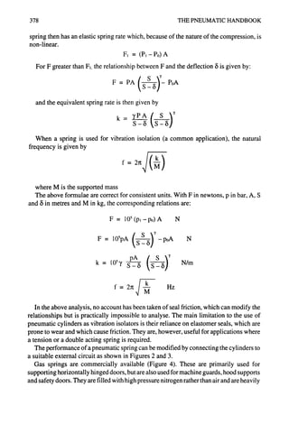 378 THE PNEUMATIC HANDBOOK
spring then has an elastic spring rate which, because of the nature of the compression, is
non-linear.
Fi = (PI-P0) A
For F greater than F,. the relationship between F and the deflection ~5is given by:
( s P0A
F = PA S-5
and the equivalent spring rate is then given by
S-~ S-8
When a spring is used for vibration isolation (a common application), the natural
frequency is given by
f= 2r~af (M)
where M is the supported mass
The above formulae are correct for consistent units. With F in newtons, p in bar, A, S
and 8 in metres and M in kg, the corresponding relations are:
F = 105(p~- po) A N
F = 10~pA S 5 -poA N
pA
k = 105y S-8 S 5 N/m
J k
f=2~: -~- Hz
In the above analysis, no account has been taken of seal friction, which can modify the
relationships but is practically impossible to analyse. The main limitation to the use of
pneumatic cylinders as vibration isolators is their reliance on elastomer seals, which are
prone to wear and which cause friction. They are, however, useful for applications where
a tension or a double acting spring is required.
The performance of a pneumatic spring can be modified by connecting the cylinders to
a suitable external circuit as shown in Figures 2 and 3.
Gas springs are commercially available (Figure 4). These are primarily used for
supporting horizontally hinged doors, but are also used for machine guards, hood supports
and safety doors. They are filled with high pressure nitrogen rather than air and are heavily
 