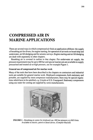 399
COMPRESSED AIR IN
MARINE APPLICATIONS
There are several ways in which compressed air finds an application offshore: the supply
of breathing air for divers, for engine starting, for operation of air tools on board ship and
underwater, air lift dredging and for seismic surveys. Engine starting and air lift dredging
are dealt with separately in other chapters.
Breathing air is covered in outline in that chapter. For underwater air supply, the
pressure requirement may be up to 400 bar and special marine sets are available to supply
pressurised and treated air at high pressure, see for example Figure 1.
General use of compressed air for marine work
Many of the tools that have been described in the chapters on contractors and industrial
tools are suitable for general marine work. Shipboard compressors, both stationary and
portable, are supplied by most compressor manufacturers; there may be special regula-
tions which have to be satisfied, e.g. Lloyds or U.S. Coastguard. Stationary compressors
using sea water for cooling are supplied by some manufacturers.
FIGURE 1 - Breathing air centre for shipboard use. 400 bar pressure p to 865 l/min.
Available in electric, petrol or diesel drives. (CompAirReavell)
 