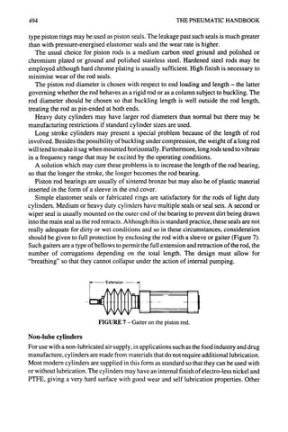 494 THE PNEUMATIC HANDBOOK
type piston rings may be used as piston seals. The leakage past such seals is much greater
than with pressure-energised elastomer seals and the wear rate is higher.
The usual choice for piston rods is a medium carbon steel ground and polished or
chromium plated or ground and polished stainless steel. Hardened steel rods may be
employed although hard chrome plating is usually sufficient. High finish is necessary to
minimise wear of the rod seals.
The piston rod diameter is chosen with respect to end loading and length - the latter
governing whether the rod behaves as a rigid rod or as a column subject to buckling. The
rod diameter should be chosen so that buckling length is well outside the rod length,
treating the rod as pin-ended at both ends.
Heavy duty cylinders may have larger rod diameters than normal but there may be
manufacturing restrictions if standard cylinder sizes are used.
Long stroke cylinders may present a special problem because of the length of rod
involved. Besides the possibility of buckling under compression, the weight of a long rod
will tend to make it sag when mounted horizontally. Furthermore, long rods tend to vibrate
in a frequency range that may be excited by the operating conditions.
A solution which may cure these problems is to increase the length of the rod bearing,
so that the longer the stroke, the longer becomes the rod bearing.
Piston rod bearings are usually of sintered bronze but may also be of plastic material
inserted in the form of a sleeve in the end cover.
Simple elastomer seals or fabricated rings are satisfactory for the rods of light duty
cylinders. Medium or heavy duty cylinders have multiple seals or seal sets. A second or
wiper seal is usually mounted on the outer end of the bearing to prevent dirt being drawn
into the main seal as the rod retracts. Although this is standard practice, these seals are not
really adequate for dirty or wet conditions and so in these circumstances, consideration
should be given to full protection by enclosing the rod with a sleeve or gaiter (Figure 7).
Such gaiters are a type of bellows to permit the full extension and retraction of the rod, the
number of corrugations depending on the total length. The design must allow for
"breathing" so that they cannot collapse under the action of internal pumping.
FIGURE 7- Gaiter on the pistonrod.
Non-lube cylinders
For use with a non-lubricated air supply, in applications such as the food industry and drug
manufacture, cylinders are made from materials that do not require additional lubrication.
Most modern cylinders are supplied in this form as standard so that they can be used with
or without lubrication. The cylinders may have an internal finish of electro-less nickel and
PTFE, giving a very hard surface with good wear and self lubrication properties. Other
 