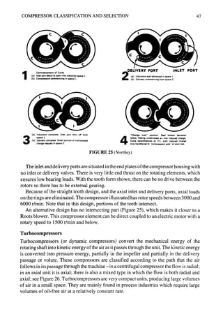 COMPRESSOR CLASSIFICATION AND SELECTION 47
Commencement of Cycle.
(a) Inlet port about to open into induction space 1.
(b) Compression commencing in space C.
DELIVERY PORT INLET PORT
(a) Induction well advanced in space 1.
(b) Dehvery commencing from space C.
(a) Induction complete. Inlet port shut off from
space 1.
(b) Delivery complete. Small port,on of compressed
charge trapped in space C.
"Change over" position. Seal broken between
rotors, freeing undelivered air into induced charge.
Cycle recommences at (I), with induced charge
now transferred to "compression side" of rotor tips.
FIGURE 25 (Northey)
The inlet and delivery ports are situated in the end plates of the compressor housing with
no inlet or delivery valves. There is very little end thrust on the rotating elements, which
ensures low bearing loads. With the tooth form shown, there can be no drive between the
rotors so there has to be external gearing.
Because of the straight tooth design, and the axial inlet and delivery ports, axial loads
on the rings are eliminated. The compressor illustrated has rotor speeds between 3000 and
6000 r/min. Note that in this design, portions of the teeth intersect.
An alternative design has no intersecting part (Figure 25), which makes it closer to a
Roots blower. This compressor element can be direct coupled to an electric motor with a
rotary speed to 1500 r/min and below.
Turbocompressors
Turbocompressors (or dynamic compressors) convert the mechanical energy of the
rotating shaft into kinetic energy of the air as it passes through the unit. The kinetic energy
is converted into pressure energy, partially in the impeller and partially in the delivery
passage or volute. These compressors are classified according to the path that the air
follows in its passage through the machine-in a centrifugal compressor the flow is radial;
in an axial unit it is axial; there is also a mixed type in which the flow is both radial and
axial; see Figure 26. Turbocompressors are very compact units, producing large volumes
of air in a small space. They are mainly found in process industries which require large
volumes of oil-free air at a relatively constant rate.
 