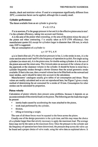532 THE PNEUMATICHANDBOOK
shuttle, check and restrictor valves. If used at a temperature significantly different from
20°C, a correction factor can be applied, although this is usually small.
Cylinder performance
The thrust available from an air cylinder is given by:
F=0.1 fPA
F is in newtons, P is the gauge pressure in bar and A is the effective piston area in mm2.
f is the cylinder efficiency, taking into account seal friction.
A is the area of the piston when extending, or the area of the piston minus the area of
the piston rod when contracting, f is usually taken as 0.75 (75% efficiency). One
manufacturer quotes 0.8, except for cylinders larger in diameter than 100 mm, in which
case, 0.65 is suggested.
The air consumption of a cylinder is:
q= 10-6pLA N
q is in litre/s (free air), P is the absolute pressure in bar, L is the stroke in mm, A is the
cross-section area in mm2and N is the frequency of operation in cycle/s. For single-acting
cylinders (no return air), A is the piston area; for double-acting cylinders A is the sum of
the piston area and the return area. This formula takes no account of the volume of air in
the pipework or the clearance volume in the cylinder. It should be borne in mind that a
cylinder frequently strokes through a shorter distance than the actual geometric stroke
available. If that is the case, then a wasted volume has to be filled both on the outward and
inner strokes, and it should be taken into account in the calculation.
Manufacturers' catalogues usually give tables of air consumption and thrust. These
values are readily calculated and so are not reproduced here, but Figure 2 gives a ready
method of determining the air consumed for a stroke of 10 mm. Consumption for other
strokes can be calculated by proportion.
Piston velocity
Calculation of piston velocity does present some problems, because it depends on an
accurate estimate of the external loads on the piston. The following are the loads that might
be present
• inertia loads caused by accelerating the mass attached to the piston,
• work load performed by the cylinder,
• friction,
• lifting or lowering a weight.
The sum of all these forces must be equated to the force across the piston.
Usually one of the design parameters is the cycle time, and this may mean the choice
of a cylinder larger than that strictly necessary to apply the maximum load. The average
force may not be the same as the maximum force. Once the pressure in the cylinder and
the frequency of operation have been determined, the pressure drop across the valve can
be found and a proper choice of valve made, using the valve data as explained above. It
 
