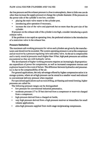 FLOW ANALYSIS FOR CYLINDERS AND VALVES 535
the line pressure and the exhaust pressure is close to atmospheric, there is little one can do
other than increase the supply pressure or change the cylinder diameter. If the pressure on
the power side of the cylinder is too low, consider:
• placing the main valve nearer to the cylinder port,
• introducing pilot operation if necessary,
• increase the size of the valve and pipework but no more than the port size of the
cylinder.
If pressure on the exhaust side of the cylinder is too high, consider introducing a quick
exhaust valve.
If the problem is too rapid an operating time, the preferred solution is the introduction
of a restriction valve in the exhaust line.
Pressure limitations
The maximum safe working pressures for valves and cylinders are given by the manufac-
turers and should not be exceeded. The system operating pressure is set at the compressor
and air receiver by a pressure regulating valve and safety valve. As the air is compressible
and is rarely stored at pressures much higher than 10 bar, high peak pressures are seldom
encountered as they are with hydraulic valves.
The development of higher working pressures requires an increasingly disproportion-
ate expenditure of power for compression, as well as increased component stresses and
explosion hazard in the event of failure. The difference between hydraulics and pneumat-
ics is due to the compressibility of the air.
For general applications, the only advantage offered by higher compression ratios is in
storage systems, where air at high pressure can be stored in a smaller vessel and reduced
to conventional delivery pressure when required.
For specialised applications such as rock drilling, air blasting and metal forming, higher
pressures are called for.
The following pressure ranges can be distinguished:
• low pressure for conventional industrial pneumatics,
• moderate pressure (17 to 35 bar) derived from a compressor or reservoir charged
from a compressor,
• high pressure derived from a charged air bottle,
• very high pressure derived from a high pressure receiver or intensifiers for small
volume applications,
• ultra-high pressures supplied from multi-stage reciprocating compressors.
 