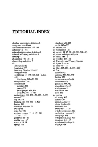 EDITORIAL INDEX
absolute temperature, definition 9
acceptance tests 81---4
activated carbon filters 177, 189
actuators 475--88
adiabatic compression, definition 7
adiabatic efficiency, definition 8
aerating 413
aftercoolers 102, 121--2
aftercooling, definition 7
air
atmospheric 13
breathable 399
breathing filtration 183--92
composition 11
compressed 15, 134, 165,396--7, 399~
403
distribution 217--28, 279
compression 23--5
consumption
cylinders 533
motors 352
paint sprayers 371,374
tools 299, 304--5, 325
contaminants 166, 168---70, 186--9, 193
demand 227
dry 201--3
flushing 323, 334, 338---9,403
heating 216
isentropic exponent 22
leakage 65
mass flow 453
moisture content 12, 13, 171, 201,
212--15,277
properties 11~19
quality 166, 167
sound in 18, 19
springs 488
standards table 167
sterile 193--200
air bellows 488
air blast coolers 128
air blowers 44, 47, 59---60, 388, 581---93
air bubble techniques 413m14
air chucks 485--7
air cylinders 289--90
air driven ejectors 573---4, 576---80
air dryers 201--16
air films 405--12
air filters 165, 170---1, 193--200
air flow
adiabatic 437
damping 437,439, 448
laminar 456
measurement 437--54
meters 446---54
pulsations 444, 450
smoothing 437, 439
straightener 452
sub-critical 437
swirl 440
air gauging
air supply 417
control 420
control orifice 417
digital display 420
electronic 420
examples 417-- 19
with flow indicators 419
mechanical contact 419
multiple jet 418
with pressure gauge 419
principles 415--17
signal conditioning 418
single jet 418
 