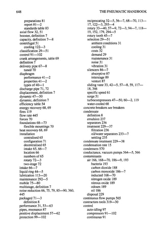 648 THE PNEUMATIC HANDBOOK
preparations 81
report 81~2
standards table 83
axial flow 32, 51
booster, definition 7
capacity, definition 7--8
centrifugal 51
cooling 122~3
classification 29m51
control 91--102
crank arrangements, table 69
definition 7
delivery pipe 67~8
tuned 70
diaphragm
performance 41m2
properties 41--2
types of 40---1
discharge pipe 71, 72
displacement, definition 7
dynamic 47--50
dynamic, definition 7
efficiency table 54
energy recovery 68, 69
fires 119
flow rate 445
forces 70
foundations 68m73
flexible mountings 70
heat recovery 68, 69
installation
centralised 65
configuration 71
decentralised 65
intake 65, 66---7
location 66
numbers of 65
rotary 72~3
two-stage 72
intake 66---7
liquid ring 44--5
lubrication 113m20
maintenance 292--5
mobile 75--80
multistage, definition 7
noise reduction 66, 75, 79, 85--90, 360,
445
packaged 71--3
definition 8
performance 31, 53---63
pipes, resonance 87
positive displacement 57--62
protection 99~102
reciprocating 32m5, 56--7, 68--70, 113--
17, 122----3,293-----4
rotary 33---40, 57---9, 72~3, 94---7, 118--
19, 152, 179, 294---5
rotary tooth 45---7
selection 29--51
ambient conditions 31
cooling 31
costs 32
demand 29
maintenance.31
noise 31
vibration 31
silencers 86---7
absorptive 87
interstage 89
venturi 87
sliding vane 33, 42--5, 57~8, 59, 117m
18, 346
specific speed 61
surge 51
turbocompressors 47--50, 60---2, 119
water-cooled 68
concrete breakers see breakers
condensate
definition 8
emulsion 237
separators 236
treatment 229--37
filtration 236
oil/water separators 233--7
settling 235
condensate treatment 229--38
condensation rate 15
condensers 570
conductance, vacuum pumps 564---5, 566
contaminants
air 166, 168--70, 186---9, 193
bacteria 193
carbon dioxide 188
carbon monoxide 186---7
inducted 168--70
nitrogen oxide 189
nitrous oxide 189
odours 189
oil 186
disposal 229
continuous flow pumps 565
contractors tools 319--30
control
auto-idling 97
compressors 91~ 102
continuous 91
 