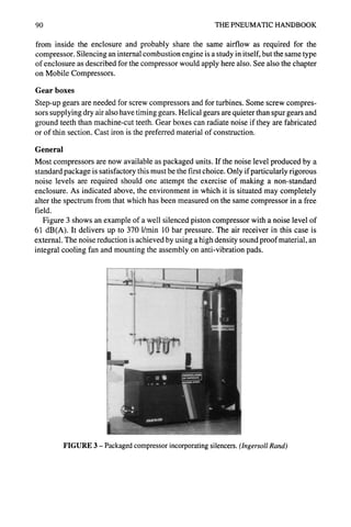 90 THE PNEUMATIC HANDBOOK
from inside the enclosure and probably share the same airflow as required for the
compressor. Silencing an internal combustion engine is a study in itself, but the same type
of enclosure as described for the compressor would apply here also. See also the chapter
on Mobile Compressors.
Gear boxes
Step-up gears are needed for screw compressors and for turbines. Some screw compres-
sors supplying dry air also have timing gears. Helical gears are quieter than spur gears and
ground teeth than machine-cut teeth. Gear boxes can radiate noise if they are fabricated
or of thin section. Cast iron is the preferred material of construction.
General
Most compressors are now available as packaged units. If the noise level produced by a
standard package is satisfactory this must be the first choice. Only if particularly rigorous
noise levels are required should one attempt the exercise of making a non-standard
enclosure. As indicated above, the environment in which it is situated may completely
alter the spectrum from that which has been measured on the same compressor in a free
field.
Figure 3 shows an example of a well silenced piston compressor with a noise level of
61 dB(A). It delivers up to 370 l/min 10 bar pressure. The air receiver in this case is
external. The noise reduction is achieved by using a high density sound proof material, an
integral cooling fan and mounting the assembly on anti-vibration pads.
FIGURE 3 - Packaged compressor incorporating silencers. (IngersollRand)
 
