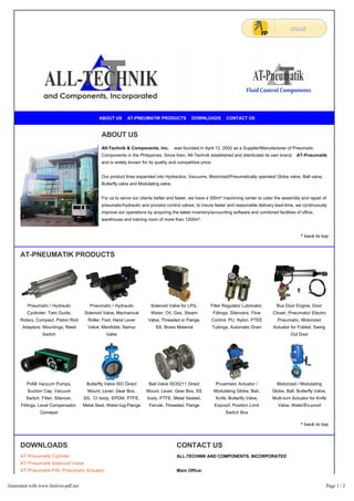 ABOUT US AT-PNEUMATIK PRODUCTS DOWNLOADS CONTACT US 
ABOUT US 
Pneumatic / Hydraulic 
Cyclinder, Twin Guide, 
Rotary, Compact, Piston Rod 
Adaptors, Mountings, Reed 
Switch 
All-Technik & Components, Inc. was founded in April 12, 2002 as a Supplier/Manufacturer of Pneumatic 
Components in the Philippines. Since then, All-Technik established and distributed its own brand, AT-Pneumatik, 
and is widely known for its quality and competitive price. 
Our product lines expanded into Hydraulics, Vacuums, Motorized/Pneumatically operated Globe valve, Ball valve, 
Butterfly valve and Modulating valve. 
For us to serve our clients better and faster, we have a 300m² machining center to cater the assembly and repair of 
pneumatic/hydraulic and process control valves, to insure faster and reasonable delivery lead-time, we continuously 
improve our operations by acquiring the latest inventory/accounting software and combined facilities of office, 
warehouse and training room of more than 1200m². 
Pneumatic / Hydraulic 
Solenoid Valve, Mechanical 
Roller, Foot, Hand Lever 
Valve, Manifolds, Namur 
Valve 
Solenoid Valve for LPG, 
Water, Oil, Gas, Steam 
Valve, Threaded or Flange, 
SS, Brass Material 
Filter Regulator Lubricator, 
Fittings, Silencers, Flow 
Control, PU, Nylon, PTEE 
Tubings, Automatic Drain 
^ back to top 
Bus Door Engine, Door 
Closer, Pneumatic/ Electro 
Pneumatic, Motorized 
Actuator for Folded, Swing 
Out Door 
PIAB Vacuum Pumps, 
Suction Cap, Vacuum 
Switch, Filter, Silencer, 
Fittings, Level Compensator, 
Conveyor 
Butterfly Valve ISO Direct 
Mount, Lever, Gear Box, 
SS, CI body, EPDM, PTFE, 
Metal Seat, Water-lug-Flange 
Ball Valve ISO5211 Direct 
Mount, Lever, Gear Box, SS 
body, PTFE, Metal Seated, 
Ferrule, Threaded, Flange 
Pnuematic Actuator / 
Modulating Globe, Bail, 
Knife, Butterlfy Valve, 
Exproof, Position Limit 
Switch Box 
Motorized / Modulating 
Globe, Ball, Butterfly Valve, 
Multi-turn Actuator for Knife 
Valve, Water/Ex-proof 
DOWNLOADS 
AT-Pneumatik Cylinder 
AT-Pneumatik Solenoid Valve 
AT-Pneumatik FRL Pneumatic Actuator 
AT-Pneumatik Motorized Ball Butterfly Valve 
CONTACT US 
ALL-TECHNIK AND COMPONENTS, INCORPORATED 
Main Office: 
All-Technik Building Lot 11 Block 36 San Antonio Avenue 
San Antonio Valley 5 Sucat, Paranaque City, Philippines 
Telephone Numbers: +63 (2) 8294849; +63 (2) 8294850; +63 (2) 8252533 
AT-PNEUMATIK PRODUCTS 
^ back to top 
Generated with www.html-to-pdf.net Page 1 / 2 
 