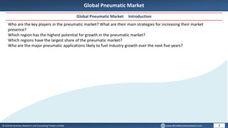 © Dhirtek Business Research and Consulting Private Limited www.dhirtekbusinessresearch.com
Global Pneumatic Market
Global Pneumatic Market Introduction
7
Who are the key players in the pneumatic market? What are their main strategies for increasing their market
presence?
Which region has the highest potential for growth in the pneumatic market?
Which regions have the largest share of the pneumatic market?
Who are the major pneumatic applications likely to fuel industry growth over the next five years?
 