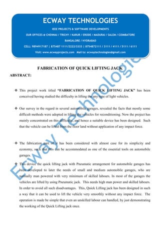FABRICATION OF QUICK LIFTING JACK
ABSTRACT:
 This project work titled “FABRICATION OF QUICK LIFTING JACK” has been
conceived having studied the difficulty in lifting the any type of light vehicles.
 Our survey in the regard in several automobile garages, revealed the facts that mostly some
difficult methods were adopted in lifting the vehicles for reconditioning. Now the project has
mainly concentrated on this difficulty, and hence a suitable device has been designed. Such
that the vehicle can be lifted from the floor land without application of any impact force.
 The fabrication part of it has been considered with almost case for its simplicity and
economy, such that this can be accommodated as one of the essential tools on automobile
garages.
 This device the quick lifting jack with Pneumatic arrangement for automobile garages has
been developed to later the needs of small and medium automobile garages, who are
normally man powered with very minimum of skilled labours. In most of the garages the
vehicles are lifted by using Pneumatic jack. This needs high man power and skilled labours.
In order to avoid all such disadvantages. This, Quick Lifting jack has been designed in such
a way that it can be used to lift the vehicle very smoothly without any impact force. The
operation is made be simple that even an unskilled labour can handled, by just demonstrating
the working of the Quick Lifting jack once.
ECWAY TECHNOLOGIES
IEEE PROJECTS & SOFTWARE DEVELOPMENTS
OUR OFFICES @ CHENNAI / TRICHY / KARUR / ERODE / MADURAI / SALEM / COIMBATORE
BANGALORE / HYDRABAD
CELL: 9894917187 | 875487 1111/2222/3333 | 8754872111 / 3111 / 4111 / 5111 / 6111
Visit: www.ecwayprojects.com Mail to: ecwaytechnologies@gmail.com
 