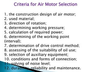 Criteria for Air Motor Selection
1. the construction design of air motor;
2. used material;
3. direction of rotation;
4. determining working pressure;
5. calculation of required power;
6. determining of the working point
(interval);
7. determination of drive control method;
8. assessing of the suitability of oil use;
9. selection of auxiliary equipment;
10. conditions and forms of connection;
11. solving of noise level;
12. durability, reliability and maintenance.
 