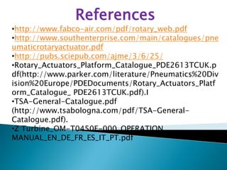 References
•http://www.fabco-air.com/pdf/rotary_web.pdf
•http://www.southenterprise.com/main/catalogues/pne
umaticrotaryactuator.pdf
•http://pubs.sciepub.com/ajme/3/6/25/
•Rotary_Actuators_Platform_Catalogue_PDE2613TCUK.p
df(http://www.parker.com/literature/Pneumatics%20Div
ision%20Europe/PDEDocuments/Rotary_Actuators_Platf
orm_Catalogue_ PDE2613TCUK.pdf).I
•TSA-General-Catalogue.pdf
(http://www.tsabologna.com/pdf/TSA-General-
Catalogue.pdf).
•Z Turbine_OM-T0450E-000_OPERATION
MANUAL_EN_DE_FR_ES_IT_PT.pdf
 