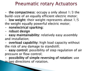 • the compactness: occupy a only about 1/3 the
build-size of an equally efficient electric motor;
• low weight: their weight represents about 1/5
the weight equally powerful electric motor;
• nonelectrical sparking:
• robust design
• easy maintainability: relatively easy assembly
and installation;
• overload capability: high load capacity without
the risk of any damage to standstill;
• easy control: possibility of step regulation of air
pressure or flow control;
• possibility of simple reversing of rotation: use
in two directions of rotation.
 