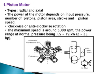 1.Piston Motor
• Types: radial and axial
• The power of the motor depends on input pressure,
number of pistons, piston area, stroke and piston
speed.
• clockwise or anti-clockwise rotation
• The maximum speed is around 5000 rpm, the power
range at normal pressure being 1.5 - 19 kW (2 - 25
hp).
 