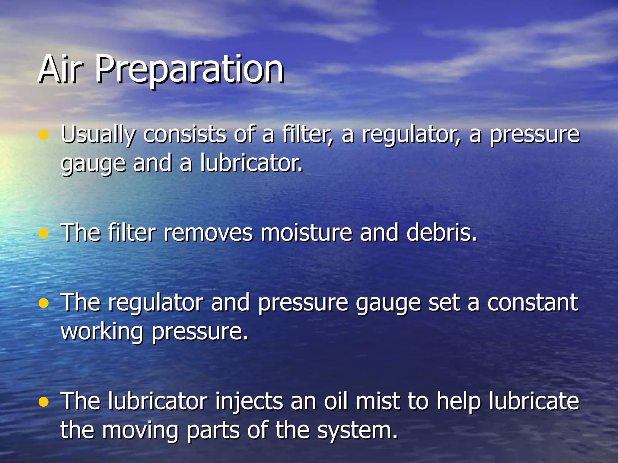 Air Preparation Usually consists of a filter, a regulator, a pressure gauge and a lubricator. The filter removes moisture and debris. The regulator and pressure gauge set a constant working pressure. The lubricator injects an oil mist to help lubricate the moving parts of the system. 