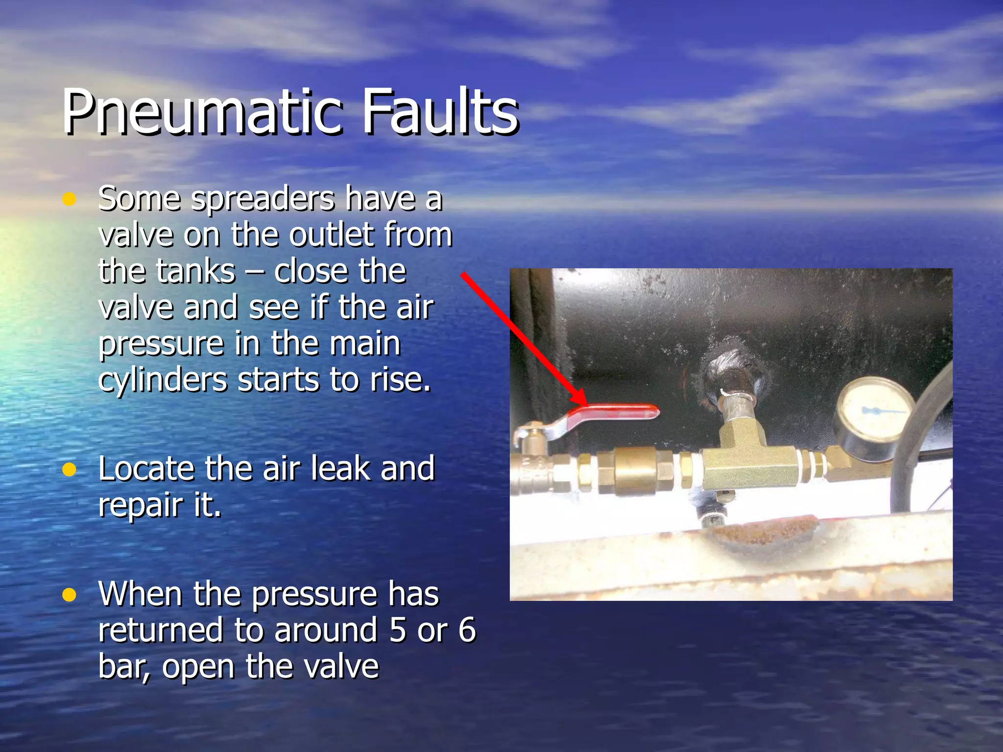 Pneumatic Faults Some spreaders have a valve on the outlet from the tanks – close the valve and see if the air pressure in the main cylinders starts to rise. Locate the air leak and repair it. When the pressure has returned to around 5 or 6 bar, open the valve 