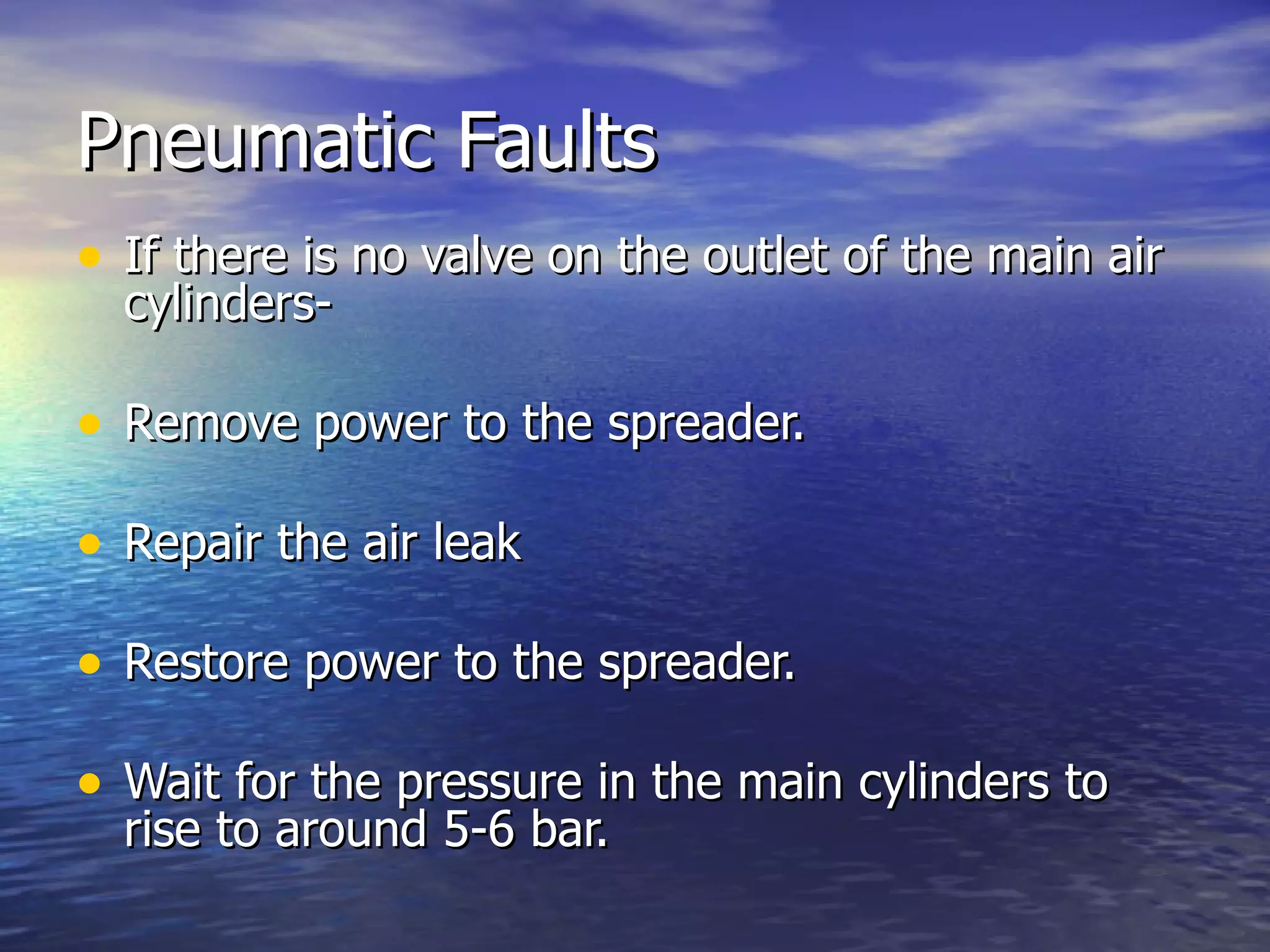 Pneumatic Faults If there is no valve on the outlet of the main air cylinders- Remove power to the spreader. Repair the air leak Restore power to the spreader. Wait for the pressure in the main cylinders to rise to around 5-6 bar. 