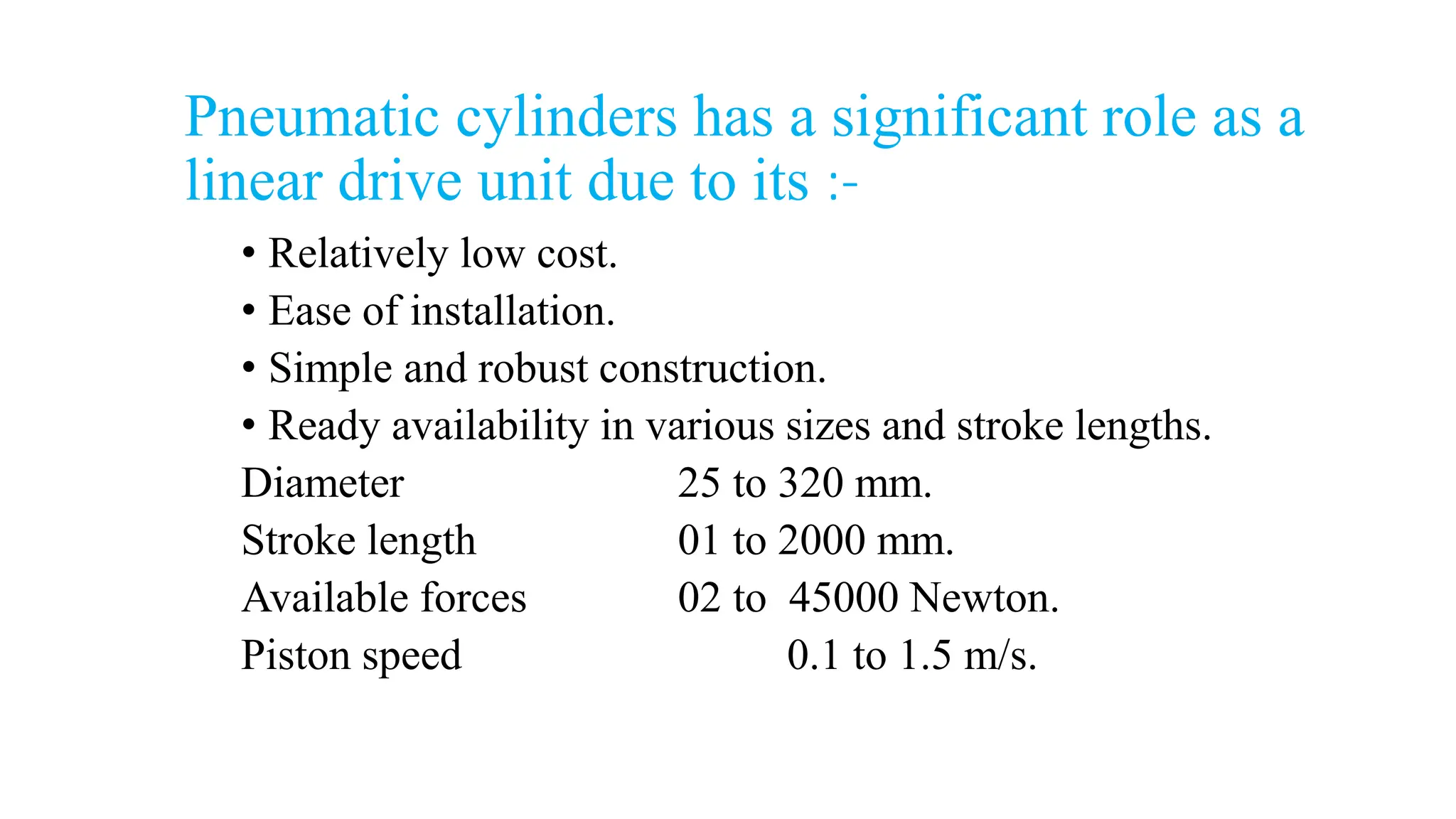 Pneumatic cylinders has a significant role as a
linear drive unit due to its :-
• Relatively low cost.
• Ease of installation.
• Simple and robust construction.
• Ready availability in various sizes and stroke lengths.
Diameter 25 to 320 mm.
Stroke length 01 to 2000 mm.
Available forces 02 to 45000 Newton.
Piston speed 0.1 to 1.5 m/s.
 