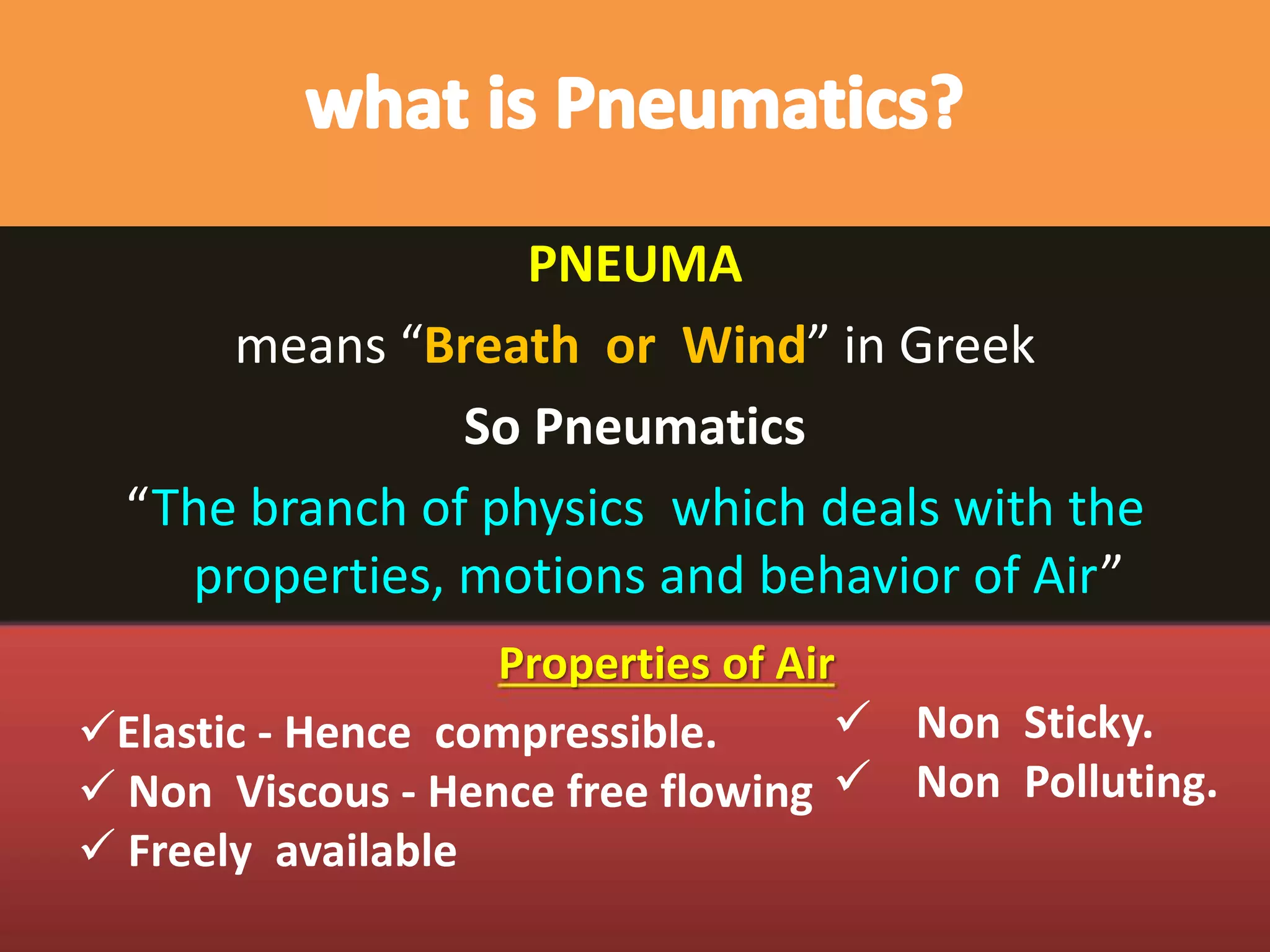 PNEUMA
means “Breath or Wind” in Greek
So Pneumatics
“The branch of physics which deals with the
properties, motions and behavior of Air”
Properties of Air
 Non Sticky.
 Non Polluting.
Elastic - Hence compressible.
 Non Viscous - Hence free flowing
 Freely available
 
