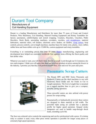 Durant is a leading Manufacturer and Distributor for more than 75 years of Count and Control
Products, Wire Machinery, Coil Handling, Material Feeding Equipment and Rotary Turntables for
factory automation, exhibit/display and stretch wrapping. Counters, Decoilers, Uncoilers, Pallet
Decoilers, Stock Reels, unwinding machines, rewinders, recoilers, coil straighteners, material
lubricators, material oilers, roll feeders, electronic servo feeders, air feeders, scrap cutters, loop
controls, process controls, cut-to-length machines, machine bases for metal, wire, plastic, vinyl, rubber,
rubber hose and foam rubber coils up to 15,000 lbs, custom equipment and rotary turntables.
Everything is at outstanding prices. For over 75 years Durant manufacturing, engineering and
development have helped our customers worldwide find superior items offering the finest quality and
best dollar value
Whatever you need or want, you will find it here. See for yourself. Look through our E-Commerce site
now and compare. I think you will agree that these are excellent products at prices among the lowest in
the industry. I promise you that they will perform trouble-free, over and over for years and years.
Pneumatic Scrap Cutters
The Durant DPC and DHC Series Pneumatic and
Hydraulic Cutters are the ideal machines to use with
Electronic Servo Feeds and Air Feeds in Cut to
Length operations. The Cut to Length line is mounted
on a rugged machine base to give you a compact,
portable cutting operation.
These powerful cutters are also utilized with power
presses for scrap cutting.
Pneumatically or hydraulically powered, these cutters
are designed to shear material at full width. The
powerful triple acting air cylinder has a pancake
profile for higher speed operation. Integral stroke
dampeners are used to handle snap-through shock
loads, extending cycle life.
The four-way solenoid valve controls the sequencing and can be synchronized with a press. If a timing
relay or counter is used, every other press stroke operation is possible for longer scrap pieces or
extremely high speed operations.
Durant Tool Company
Manufacturers of
Coil Handling Equipment
 