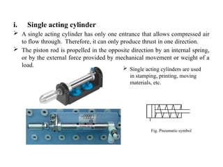 i. Single acting cylinder
 A single acting cylinder has only one entrance that allows compressed air
to flow through. Therefore, it can only produce thrust in one direction.
 The piston rod is propelled in the opposite direction by an internal spring,
or by the external force provided by mechanical movement or weight of a
load.
Fig. Pneumatic symbol
 Single acting cylinders are used
in stamping, printing, moving
materials, etc.
 