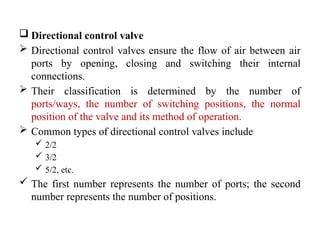  Directional control valve
 Directional control valves ensure the flow of air between air
ports by opening, closing and switching their internal
connections.
 Their classification is determined by the number of
ports/ways, the number of switching positions, the normal
position of the valve and its method of operation.
 Common types of directional control valves include
 2/2
 3/2
 5/2, etc.
 The first number represents the number of ports; the second
number represents the number of positions.
 