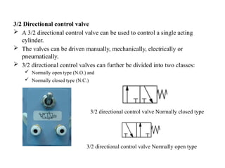 3/2 Directional control valve
 A 3/2 directional control valve can be used to control a single acting
cylinder.
 The valves can be driven manually, mechanically, electrically or
pneumatically.
 3/2 directional control valves can further be divided into two classes:
 Normally open type (N.O.) and
 Normally closed type (N.C.)
3/2 directional control valve Normally closed type
3/2 directional control valve Normally open type
 