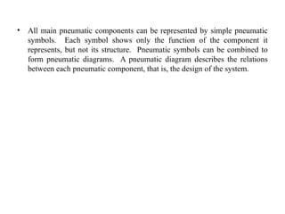 • All main pneumatic components can be represented by simple pneumatic
symbols. Each symbol shows only the function of the component it
represents, but not its structure. Pneumatic symbols can be combined to
form pneumatic diagrams. A pneumatic diagram describes the relations
between each pneumatic component, that is, the design of the system.
 