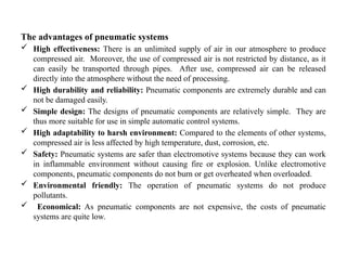 The advantages of pneumatic systems
 High effectiveness: There is an unlimited supply of air in our atmosphere to produce
compressed air. Moreover, the use of compressed air is not restricted by distance, as it
can easily be transported through pipes. After use, compressed air can be released
directly into the atmosphere without the need of processing.
 High durability and reliability: Pneumatic components are extremely durable and can
not be damaged easily.
 Simple design: The designs of pneumatic components are relatively simple. They are
thus more suitable for use in simple automatic control systems.
 High adaptability to harsh environment: Compared to the elements of other systems,
compressed air is less affected by high temperature, dust, corrosion, etc.
 Safety: Pneumatic systems are safer than electromotive systems because they can work
in inflammable environment without causing fire or explosion. Unlike electromotive
components, pneumatic components do not burn or get overheated when overloaded.
 Environmental friendly: The operation of pneumatic systems do not produce
pollutants.
 Economical: As pneumatic components are not expensive, the costs of pneumatic
systems are quite low.
 