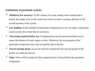 Limitations of pneumatic systems
 Relatively low accuracy: As the volume of air may change when compressed or
heated, the supply of air to the system may not be accurate, causing a decrease in the
overall accuracy of the system.
 Low loading: As the cylinders of pneumatic components are not very large, a pneumatic
system cannot drive loads that are too heavy.
 Processing required before use: Compressed air must be processed before use to
ensure the absence of water vapour or dust. Otherwise, the moving parts of the
pneumatic components may wear out quickly due to friction.
 Uneven moving speed: As air can easily be compressed, the moving speeds of the
pistons are relatively uneven.
 Noise: Noise will be produced when compressed air is released from the pneumatic
components.
 
