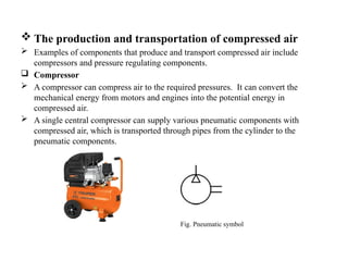  The production and transportation of compressed air
 Examples of components that produce and transport compressed air include
compressors and pressure regulating components.
 Compressor
 A compressor can compress air to the required pressures. It can convert the
mechanical energy from motors and engines into the potential energy in
compressed air.
 A single central compressor can supply various pneumatic components with
compressed air, which is transported through pipes from the cylinder to the
pneumatic components.
Fig. Pneumatic symbol
 