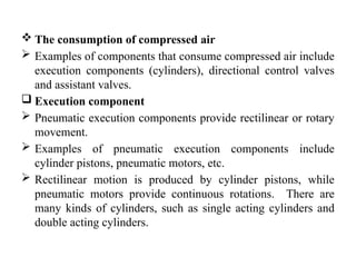  The consumption of compressed air
 Examples of components that consume compressed air include
execution components (cylinders), directional control valves
and assistant valves.
 Execution component
 Pneumatic execution components provide rectilinear or rotary
movement.
 Examples of pneumatic execution components include
cylinder pistons, pneumatic motors, etc.
 Rectilinear motion is produced by cylinder pistons, while
pneumatic motors provide continuous rotations. There are
many kinds of cylinders, such as single acting cylinders and
double acting cylinders.
 