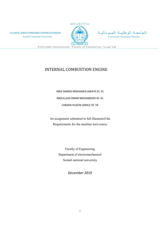 i
INTERNAL COMBUSTION ENGINE
ABDI SAMAD MOHAMED AWAYS ID: 31
ABDULLAHI OMAR MOHAMOOD ID: 41
LIIBAAN HUSEIN JIMALE ID: 59
An assignment submitted in full filamentof the
Requirements for the machine tool course
Faculty of Engineering
Department of electromechanical
Somali national university
December 2019
 