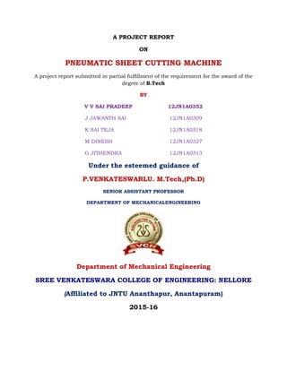 A PROJECT REPORT
ON
PNEUMATIC SHEET CUTTING MACHINE
A project report submitted in partial fulfillment of the requirement for the award of the
degree of B.Tech
BY
V V SAI PRADEEP 12JN1A0352
J JAWANTH SAI 12JN1A0309
K SAI TEJA 12JN1A0318
M DINESH 12JN1A0327
G JITHENDRA 12JN1A0313
Under the esteemed guidance of
P.VENKATESWARLU. M.Tech,(Ph.D)
SENIOR ASSISTANT PROFESSOR
DEPARTMENT OF MECHANICALENGINEERING
Department of Mechanical Engineering
SREE VENKATESWARA COLLEGE OF ENGINEERING: NELLORE
(Affiliated to JNTU Ananthapur, Anantapuram)
2015-16
 