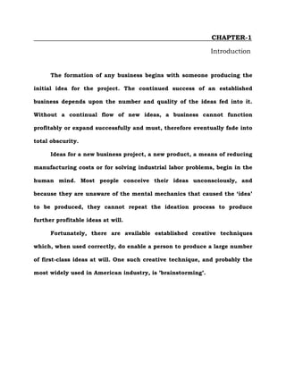 CHAPTER-1
Introduction
The formation of any business begins with someone producing the
initial idea for the project. The continued success of an established
business depends upon the number and quality of the ideas fed into it.
Without a continual flow of new ideas, a business cannot function
profitably or expand successfully and must, therefore eventually fade into
total obscurity.
Ideas for a new business project, a new product, a means of reducing
manufacturing costs or for solving industrial labor problems, begin in the
human mind. Most people conceive their ideas unconsciously, and
because they are unaware of the mental mechanics that caused the ‘idea’
to be produced, they cannot repeat the ideation process to produce
further profitable ideas at will.
Fortunately, there are available established creative techniques
which, when used correctly, do enable a person to produce a large number
of first-class ideas at will. One such creative technique, and probably the
most widely used in American industry, is ’brainstorming’.
 