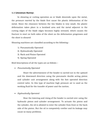 1.1 Literature Survey:
In shearing or cutting operation as or blade descends upon the metal,
the pressure exerted by the blade first cause the plastic deformation of the
metal. Since the clearance between the two blades is very small, the plastic
deformation takes place in a localized area and the metal adjacent to the
cutting edges of the blade edges becomes highly stressed, which causes the
fracture to start on both sides of the sheet as the deformation progresses and
the sheet is sheared
Shearing machines are classified according to the following:-
1) Pneumatically Operated
2) Hydraulically Operated
3) Rack and Pinion Operated
4) Spring Operated
Brief descriptions of all the types are as follows –
 Pneumatically Operated
Heart the advertisement of the header is carried out in the upward
and the downward direction using the pneumatic double acting piston
and cylinder unit arrangement along with the foot operated direction
control valve. In this type of machine high pressure air is used as the
working fluid for the transfer of power and the motion.
 Hydraulically Operated
Hear the lowering and rising of the header is carried over using the
hydraulic piston and cylinder arrangement. To actuate the piston and
the cylinder, the oil is allowed to enter the cylinder from front or the back
side of the piston. But the oil is compositely costlier and its leakage may
cause so many problems.
 
