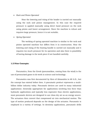  Rack and Pinion Operated
Hear the lowering and rising of the header is carried out manually
using the rack and pinion management. In this case the required
pressure is applied manually using direct hand pressure on the rack
using pinion and leaver arrangement. Since the machine is robust and
requires large pressure, hence it is not suitable.
 Spring Operated
The working of spring operated machine is similar to the rack and
pinion operated machine but differs from it in construction. Hear the
lowering and rising of the heating handle is carried out manually and it
requires too much pressure for its operation and also there is possibility
of having damage to the work piece if not handled carefully.
1.2 Prior Concepts:
Pneumatics, from the Greek (pneumatikos, coming from the wind) is the
use of pressurized gases to do work in science and technology.
Pneumatics was first documented by Hero of Alexandria in 60 A.D., but
the concept has existed before then. A pneumatic product represents a multi-
billion dollar industry today. Pneumatic devices are used in many industrial
applications .Generally appropriate for applications involving less force than
hydraulic applications and typically less expensive than electric applications,
most pneumatic devices are designed to use clean dry air as an energy source.
The actuators then convert that compressed air into mechanical motion. The
type of motion produced depends on the design of the actuator. Pneumatic is
employed in a variety of settings. In dentistry applications, pneumatic drills
 