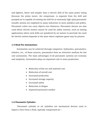 and lighters, faster and simpler than a electric drill of the same power rating
(because the prime mover, the compressor, is separate from the drill and
pumped air is capable of rotating the drill bit at extremely high rpm).pneumatic
transfer system are employed in many industries to move powders and pellets.
Pneumatic tubes can carry objects over distances. Pneumatic devices are also
used where electric motors cannot be used for safety reasons, such as mining
applications where rock drills are powdered by air motors to preclude the need
for electric motors depends in the mine where explosive gases may be present.
1.3 Need For Automation:
Automation can be achieved through computers, hydraulics, pneumatics,
robotics, etc., of these sources, pneumatics form an attractive medium for low
cost automation. The main advantages of all pneumatic systems are economy
and simplicity. Automation plays an important role in mass production.
 Reduction of lab our and material cost
 Reduction of overall cost
 Increased production
 Increased storage capacity
 Increased safety
 Reduction in fatigue
 Improved personnel comfort
1.4 Pneumatic Cylinder:
Pneumatic cylinder or air cylinders are mechanical devices used to
import a force from a fluid, typically compressed air –
 