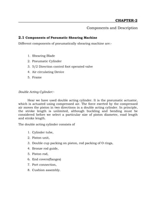 CHAPTER-2
Components and Description
2.1 Components of Pneumatic Shearing Machine
Different components of pneumatically shearing machine are:-
1. Shearing Blade
2. Pneumatic Cylinder
3. 5/2 Direction control foot operated valve
4. Air circulating Device
5. Frame
Double Acting Cylinder:-
Hear we have used double acting cylinder. It is the pneumatic actuator,
which is actuated using compressed air. The force exerted by the compressed
air moves the piston in two directions in a double acting cylinder. In principle,
the stroke length is unlimited, although buckling and bending must be
considered before we select a particular size of piston diameter, road length
and stroke length.
The double acting cylinder consists of
1. Cylinder tube,
2. Piston unit,
3. Double cup packing on piston, rod packing of O rings,
4. Bronze rod guide,
5. Piston rod,
6. End covers(flanges)
7. Port connection,
8. Cushion assembly.
 