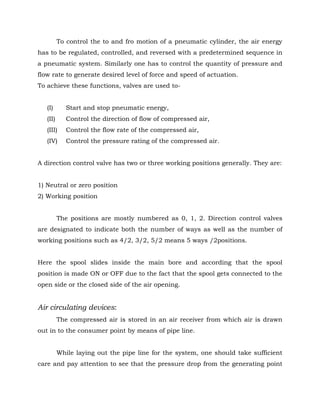 To control the to and fro motion of a pneumatic cylinder, the air energy
has to be regulated, controlled, and reversed with a predetermined sequence in
a pneumatic system. Similarly one has to control the quantity of pressure and
flow rate to generate desired level of force and speed of actuation.
To achieve these functions, valves are used to-
(I) Start and stop pneumatic energy,
(II) Control the direction of flow of compressed air,
(III) Control the flow rate of the compressed air,
(IV) Control the pressure rating of the compressed air.
A direction control valve has two or three working positions generally. They are:
1) Neutral or zero position
2) Working position
The positions are mostly numbered as 0, 1, 2. Direction control valves
are designated to indicate both the number of ways as well as the number of
working positions such as 4/2, 3/2, 5/2 means 5 ways /2positions.
Here the spool slides inside the main bore and according that the spool
position is made ON or OFF due to the fact that the spool gets connected to the
open side or the closed side of the air opening.
Air circulating devices:
The compressed air is stored in an air receiver from which air is drawn
out in to the consumer point by means of pipe line.
While laying out the pipe line for the system, one should take sufficient
care and pay attention to see that the pressure drop from the generating point
 