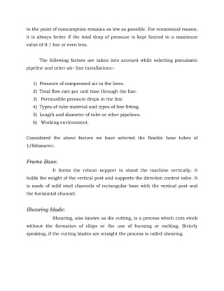 to the point of consumption remains as low as possible. For economical reason,
it is always better if the total drop of pressure is kept limited to a maximum
value of 0.1 bar or even less.
The following factors are taken into account while selecting pneumatic
pipeline and other air- line installations:-
1) Pressure of compressed air in the lines.
2) Total flow rate per unit time through the line.
3) Permissible pressure drops in the line.
4) Types of tube material and types of line fitting.
5) Length and diameter of tube or other pipelines.
6) Working environment.
Considered the above factors we have selected the flexible hose tubes of
1/8diameter.
Frame Base:
It forms the robust support to stand the machine vertically. It
holds the weight of the vertical post and supports the direction control valve. It
is made of mild steel channels of rectangular base with the vertical post and
the horizontal channel.
Shearing blade:
Shearing, also known as die cutting, is a process which cuts stock
without the formation of chips or the use of burning or melting. Strictly
speaking, if the cutting blades are straight the process is called shearing.
 