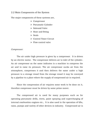 2.2 Main Components of the System
The major components of these systems are,
 Compressor
 Pneumatic Cylinder
 Solenoid Valve
 Hose and fitting
 Seals
 Control Timer Circuit
 Flow control valve
Compressor:
The air under high pressure is given by a compressor. It is driven
by an electric motor. The compressor delivers air to inlet of the cylinder.
An air compressor as the same indicates is a machine to compress the
air and to raise its pressure. The air compressor sucks air from the
atmosphere, compresses it and then delivers the same under a high
pressure to a storage vessel from the storage vessel it may be conveyed
by a pipeline to a place where the supply of compressed air is required.
Since the compression of air requires some work to be done on it,
therefore compressor must be driven by some prime mover.
The compressed air is used for many purposes such as for
operating pneumatic drills, rivets, paint spraying and supercharging of
internal combustion engines etc., It is also used in the operation of lifts,
rams, pumps and variety of other devices in industry. Compressed air is
 