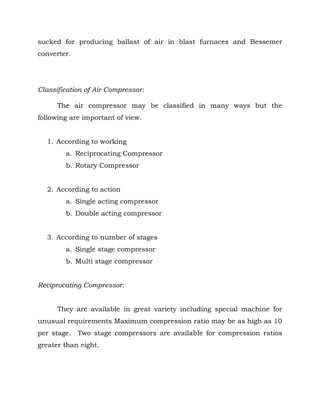 sucked for producing ballast of air in blast furnaces and Bessemer
converter.
Classification of Air Compressor:
The air compressor may be classified in many ways but the
following are important of view.
1. According to working
a. Reciprocating Compressor
b. Rotary Compressor
2. According to action
a. Single acting compressor
b. Double acting compressor
3. According to number of stages
a. Single stage compressor
b. Multi stage compressor
Reciprocating Compressor:
They are available in great variety including special machine for
unusual requirements Maximum compression ratio may be as high as 10
per stage. Two stage compressors are available for compression ratios
greater than eight.
 