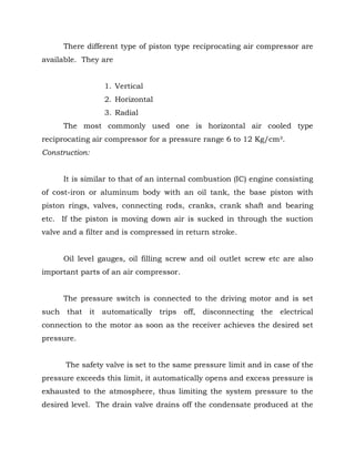 There different type of piston type reciprocating air compressor are
available. They are
1. Vertical
2. Horizontal
3. Radial
The most commonly used one is horizontal air cooled type
reciprocating air compressor for a pressure range 6 to 12 Kg/cm².
Construction:
It is similar to that of an internal combustion (IC) engine consisting
of cost-iron or aluminum body with an oil tank, the base piston with
piston rings, valves, connecting rods, cranks, crank shaft and bearing
etc. If the piston is moving down air is sucked in through the suction
valve and a filter and is compressed in return stroke.
Oil level gauges, oil filling screw and oil outlet screw etc are also
important parts of an air compressor.
The pressure switch is connected to the driving motor and is set
such that it automatically trips off, disconnecting the electrical
connection to the motor as soon as the receiver achieves the desired set
pressure.
The safety valve is set to the same pressure limit and in case of the
pressure exceeds this limit, it automatically opens and excess pressure is
exhausted to the atmosphere, thus limiting the system pressure to the
desired level. The drain valve drains off the condensate produced at the
 