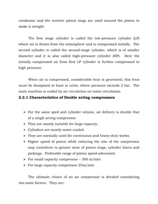 condenser and the receiver piston rings are used around the piston to
make it airtight.
The first stage cylinder is called the low-pressure cylinder (LP)
where air is drawn from the atmosphere and is compressed initially. The
second cylinder is called the second-stage cylinder, which is of smaller
diameter and it is also called high-pressure cylinder (HP). Here the
initially compressed air from first LP cylinder is further compressed to
high pressure.
When air is compressed, considerable heat is generated, this heat
must be dissipated at least in units, where pressure exceeds 2 bar. The
main machine is cooled by air circulation on water circulation.
2.2.1 Characteristics of Double acting compressors
 For the same sped and cylinder volume, air delivery is double that
of a single acting compressor.
 They are mostly suitable for large capacity.
 Cylinders are mostly water-cooled.
 They are normally used for continuous and heavy-duty works.
 Higher speed of piston while reducing the size of the compressor
may contribute to greater wear of piston rings, cylinder liners and
pickings. Preferable range of piston speed advocated.
 For small capacity compressor – 300 m/min
 For large capacity compressor-25m/min
The ultimate choice of an air compressor is decided considering
two main factors. They are:
 