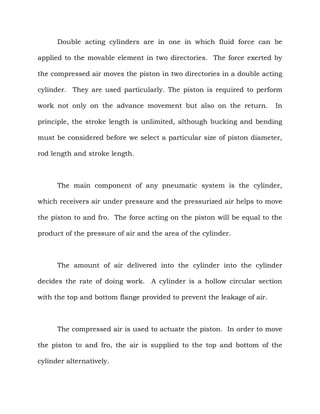 Double acting cylinders are in one in which fluid force can be
applied to the movable element in two directories. The force exerted by
the compressed air moves the piston in two directories in a double acting
cylinder. They are used particularly. The piston is required to perform
work not only on the advance movement but also on the return. In
principle, the stroke length is unlimited, although bucking and bending
must be considered before we select a particular size of piston diameter,
rod length and stroke length.
The main component of any pneumatic system is the cylinder,
which receivers air under pressure and the pressurized air helps to move
the piston to and fro. The force acting on the piston will be equal to the
product of the pressure of air and the area of the cylinder.
The amount of air delivered into the cylinder into the cylinder
decides the rate of doing work. A cylinder is a hollow circular section
with the top and bottom flange provided to prevent the leakage of air.
The compressed air is used to actuate the piston. In order to move
the piston to and fro, the air is supplied to the top and bottom of the
cylinder alternatively.
 