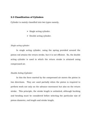 2.3 Classification of Cylinders
Cylinder is mainly classified into two types namely,
 Single acting cylinder.
 Double acting cylinder.
Single acting cylinder:
In single acting cylinder, using the spring provided around the
piston rod attains the return stroke, but it is not efficient. So, the double
acting cylinder is used in which the return stroke is attained using
compressed air.
Double Acting Cylinder:
In this the force exerted by the compressed air moves the piston in
two directions. They are used partially when the piston is required to
perform work not only on the advance movement but also on the return
stroke. This principle, the stroke length is unlimited, although bucking
and bending must be considered before selecting the particular size of
piston diameter, rod length and stroke length.
 