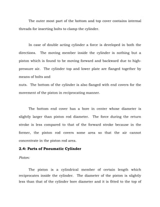 The outer most part of the bottom and top cover contains internal
threads for inserting bolts to clamp the cylinder.
In case of double acting cylinder a force is developed in both the
directions. The moving member inside the cylinder is nothing but a
piston which is found to be moving forward and backward due to high-
pressure air. The cylinder top and lower plate are flanged together by
means of bolts and
nuts. The bottom of the cylinder is also flanged with end covers for the
movement of the piston in reciprocating manner.
The bottom end cover has a bore in center whose diameter is
slightly larger than piston rod diameter. The force during the return
stroke is less compared to that of the forward stroke because in the
former, the piston rod covers some area so that the air cannot
concentrate in the piston rod area.
2.4: Parts of Pneumatic Cylinder
Piston:
The piston is a cylindrical member of certain length which
reciprocates inside the cylinder. The diameter of the piston is slightly
less than that of the cylinder bore diameter and it is fitted to the top of
 
